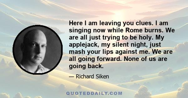 Here I am leaving you clues. I am singing now while Rome burns. We are all just trying to be holy. My applejack, my silent night, just mash your lips against me. We are all going forward. None of us are going back.