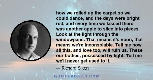 how we rolled up the carpet so we could dance, and the days were bright red, and every time we kissed there was another apple to slice into pieces. Look at the light through the windowpane. That means it's noon, that