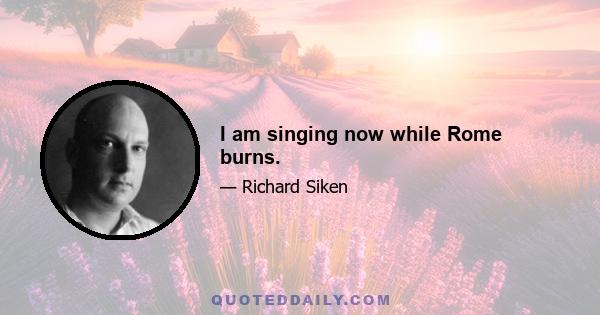 I am singing now while Rome burns.