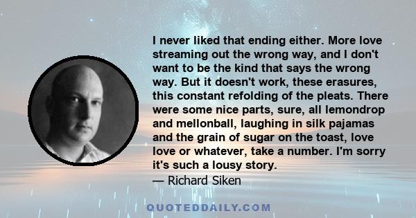 I never liked that ending either. More love streaming out the wrong way, and I don't want to be the kind that says the wrong way. But it doesn't work, these erasures, this constant refolding of the pleats. There were