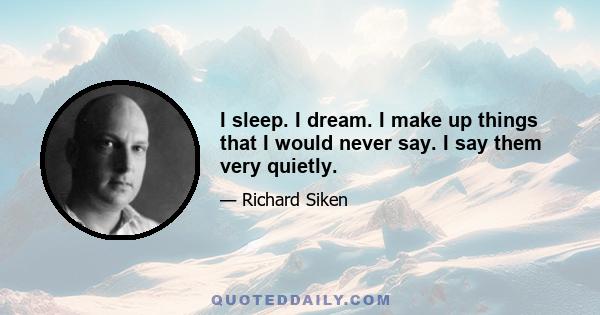 I sleep. I dream. I make up things that I would never say. I say them very quietly.