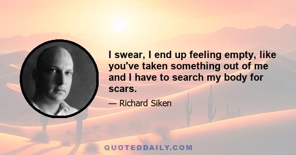 I swear, I end up feeling empty, like you've taken something out of me and I have to search my body for scars.
