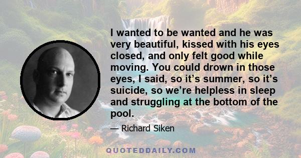 I wanted to be wanted and he was very beautiful, kissed with his eyes closed, and only felt good while moving. You could drown in those eyes, I said, so it’s summer, so it’s suicide, so we’re helpless in sleep and