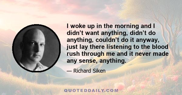 I woke up in the morning and I didn’t want anything, didn’t do anything, couldn’t do it anyway, just lay there listening to the blood rush through me and it never made any sense, anything.