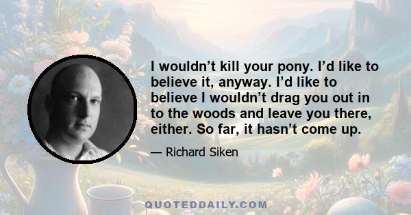 I wouldn’t kill your pony. I’d like to believe it, anyway. I’d like to believe I wouldn’t drag you out in to the woods and leave you there, either. So far, it hasn’t come up.