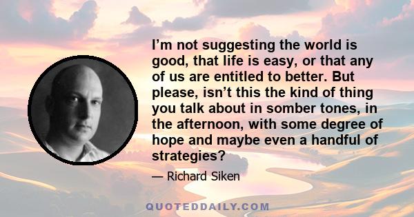 I’m not suggesting the world is good, that life is easy, or that any of us are entitled to better. But please, isn’t this the kind of thing you talk about in somber tones, in the afternoon, with some degree of hope and