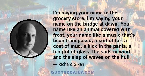 I'm saying your name in the grocery store, I'm saying your name on the bridge at dawn. Your name like an animal covered with frost, your name like a music that's been transposed, a suit of fur, a coat of mud, a kick in