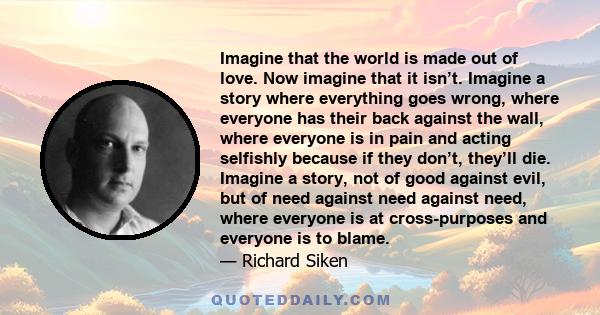 Imagine that the world is made out of love. Now imagine that it isn’t. Imagine a story where everything goes wrong, where everyone has their back against the wall, where everyone is in pain and acting selfishly because