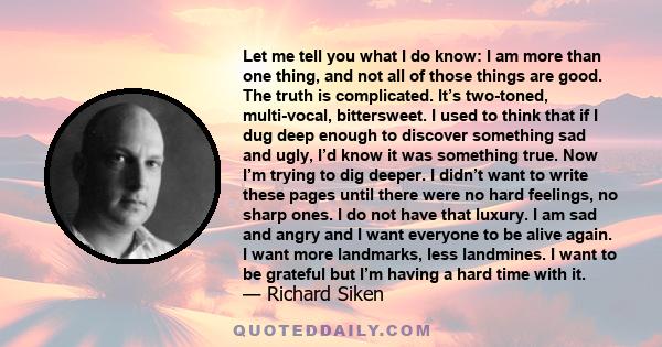 Let me tell you what I do know: I am more than one thing, and not all of those things are good. The truth is complicated. It’s two-toned, multi-vocal, bittersweet. I used to think that if I dug deep enough to discover