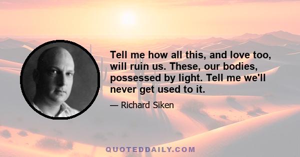 Tell me how all this, and love too, will ruin us. These, our bodies, possessed by light. Tell me we'll never get used to it.