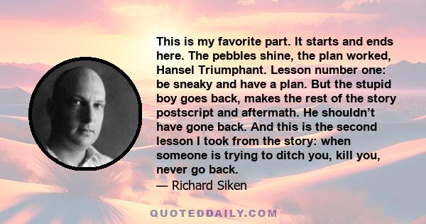 This is my favorite part. It starts and ends here. The pebbles shine, the plan worked, Hansel Triumphant. Lesson number one: be sneaky and have a plan. But the stupid boy goes back, makes the rest of the story