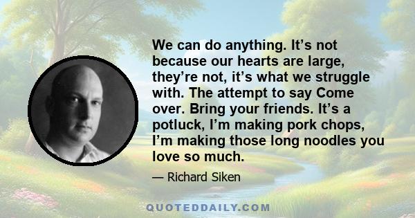 We can do anything. It’s not because our hearts are large, they’re not, it’s what we struggle with. The attempt to say Come over. Bring your friends. It’s a potluck, I’m making pork chops, I’m making those long noodles