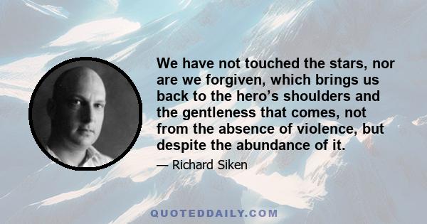 We have not touched the stars, nor are we forgiven, which brings us back to the hero’s shoulders and the gentleness that comes, not from the absence of violence, but despite the abundance of it.