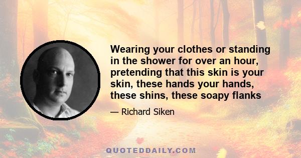 Wearing your clothes or standing in the shower for over an hour, pretending that this skin is your skin, these hands your hands, these shins, these soapy flanks