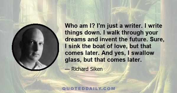 Who am I? I'm just a writer. I write things down. I walk through your dreams and invent the future. Sure, I sink the boat of love, but that comes later. And yes, I swallow glass, but that comes later.