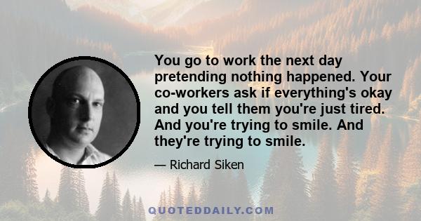 You go to work the next day pretending nothing happened. Your co-workers ask if everything's okay and you tell them you're just tired. And you're trying to smile. And they're trying to smile.