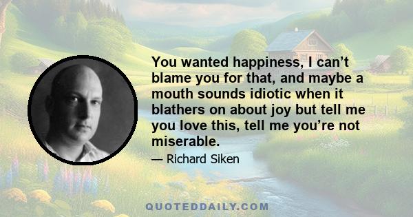 You wanted happiness, I can’t blame you for that, and maybe a mouth sounds idiotic when it blathers on about joy but tell me you love this, tell me you’re not miserable.