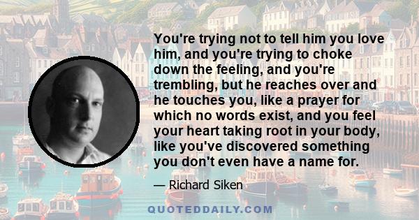 You're trying not to tell him you love him, and you're trying to choke down the feeling, and you're trembling, but he reaches over and he touches you, like a prayer for which no words exist, and you feel your heart