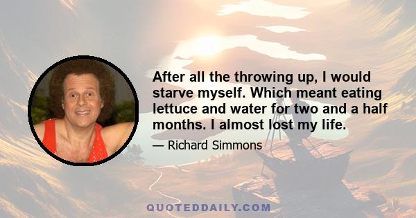 After all the throwing up, I would starve myself. Which meant eating lettuce and water for two and a half months. I almost lost my life.