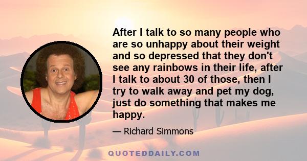 After I talk to so many people who are so unhappy about their weight and so depressed that they don't see any rainbows in their life, after I talk to about 30 of those, then I try to walk away and pet my dog, just do