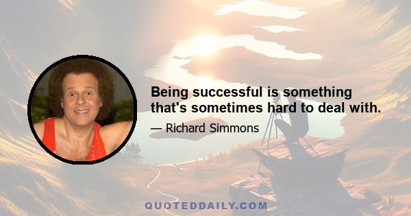 Being successful is something that's sometimes hard to deal with.