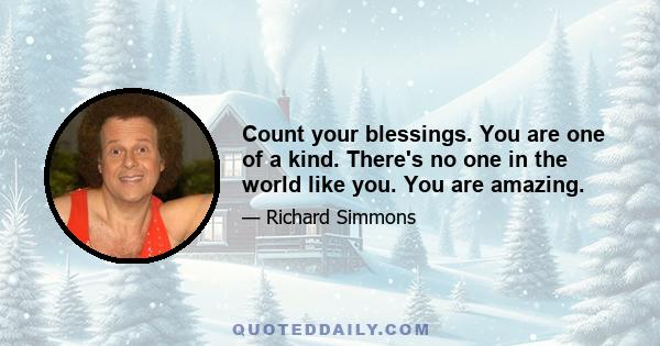 Count your blessings. You are one of a kind. There's no one in the world like you. You are amazing.