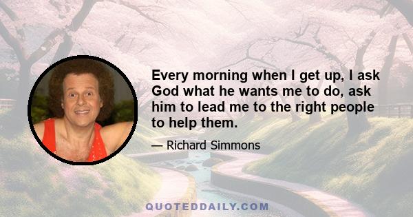 Every morning when I get up, I ask God what he wants me to do, ask him to lead me to the right people to help them.