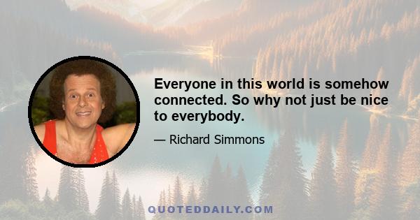 Everyone in this world is somehow connected. So why not just be nice to everybody.