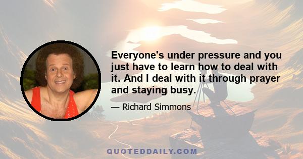 Everyone's under pressure and you just have to learn how to deal with it. And I deal with it through prayer and staying busy.