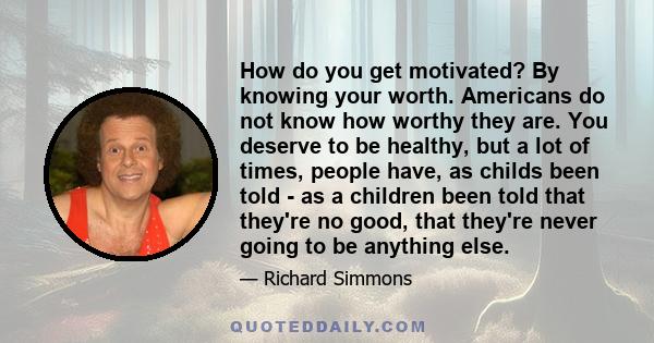 How do you get motivated? By knowing your worth. Americans do not know how worthy they are. You deserve to be healthy, but a lot of times, people have, as childs been told - as a children been told that they're no good, 