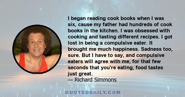 I began reading cook books when I was six, cause my father had hundreds of cook books in the kitchen. I was obsessed with cooking and tasting different recipes. I got lost in being a compulsive eater. It brought me much 