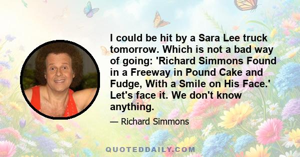 I could be hit by a Sara Lee truck tomorrow. Which is not a bad way of going: 'Richard Simmons Found in a Freeway in Pound Cake and Fudge, With a Smile on His Face.' Let's face it. We don't know anything.