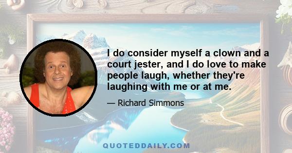 I do consider myself a clown and a court jester, and I do love to make people laugh, whether they're laughing with me or at me.