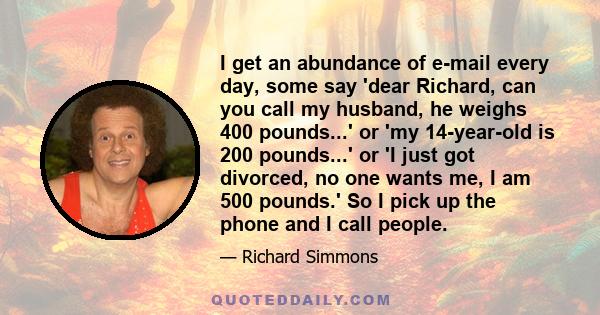 I get an abundance of e-mail every day, some say 'dear Richard, can you call my husband, he weighs 400 pounds...' or 'my 14-year-old is 200 pounds...' or 'I just got divorced, no one wants me, I am 500 pounds.' So I