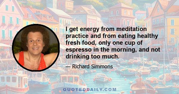 I get energy from meditation practice and from eating healthy fresh food, only one cup of espresso in the morning, and not drinking too much.