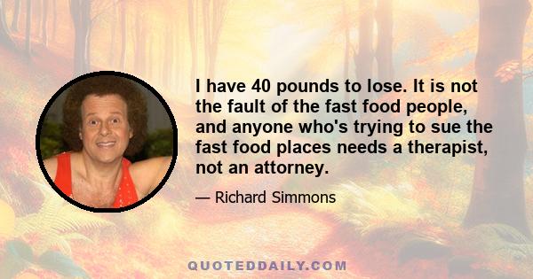 I have 40 pounds to lose. It is not the fault of the fast food people, and anyone who's trying to sue the fast food places needs a therapist, not an attorney.