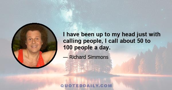 I have been up to my head just with calling people, I call about 50 to 100 people a day.