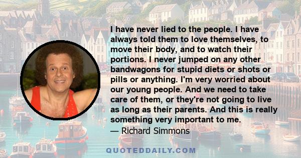 I have never lied to the people. I have always told them to love themselves, to move their body, and to watch their portions. I never jumped on any other bandwagons for stupid diets or shots or pills or anything. I'm