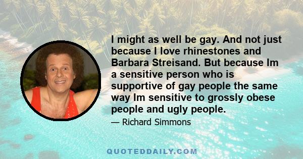 I might as well be gay. And not just because I love rhinestones and Barbara Streisand. But because Im a sensitive person who is supportive of gay people the same way Im sensitive to grossly obese people and ugly people.