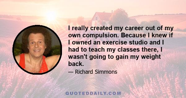 I really created my career out of my own compulsion. Because I knew if I owned an exercise studio and I had to teach my classes there, I wasn't going to gain my weight back.