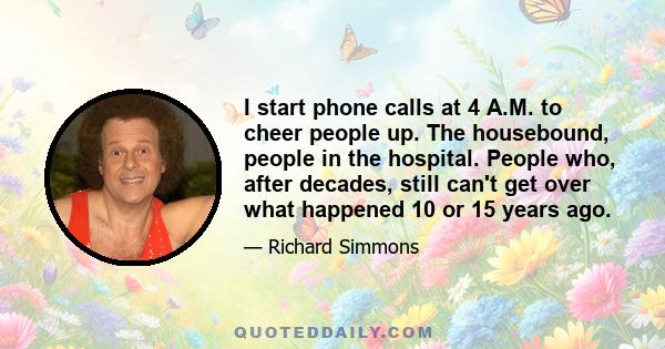 I start phone calls at 4 A.M. to cheer people up. The housebound, people in the hospital. People who, after decades, still can't get over what happened 10 or 15 years ago.