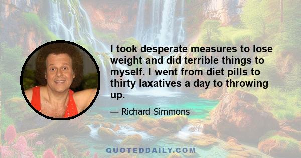 I took desperate measures to lose weight and did terrible things to myself. I went from diet pills to thirty laxatives a day to throwing up.