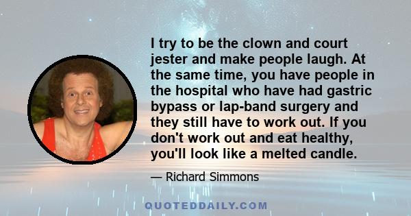 I try to be the clown and court jester and make people laugh. At the same time, you have people in the hospital who have had gastric bypass or lap-band surgery and they still have to work out. If you don't work out and