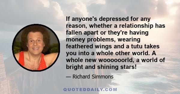 If anyone's depressed for any reason, whether a relationship has fallen apart or they're having money problems, wearing feathered wings and a tutu takes you into a whole other world. A whole new woooooorld, a world of