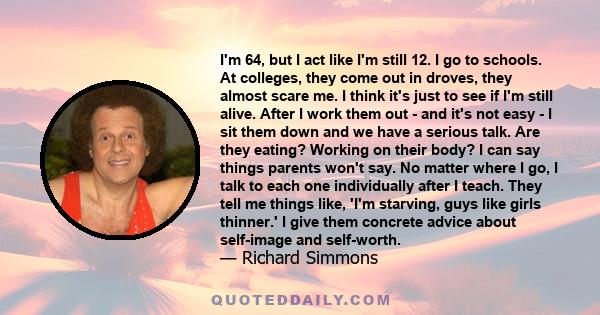 I'm 64, but I act like I'm still 12. I go to schools. At colleges, they come out in droves, they almost scare me. I think it's just to see if I'm still alive. After I work them out - and it's not easy - I sit them down