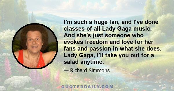 I'm such a huge fan, and I've done classes of all Lady Gaga music. And she's just someone who evokes freedom and love for her fans and passion in what she does. Lady Gaga, I'll take you out for a salad anytime.