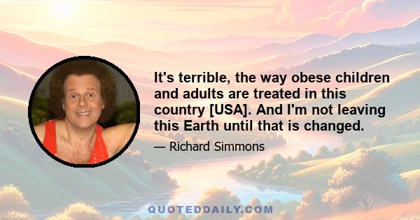 It's terrible, the way obese children and adults are treated in this country [USA]. And I'm not leaving this Earth until that is changed.