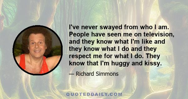I've never swayed from who I am. People have seen me on television, and they know what I'm like and they know what I do and they respect me for what I do. They know that I'm huggy and kissy.