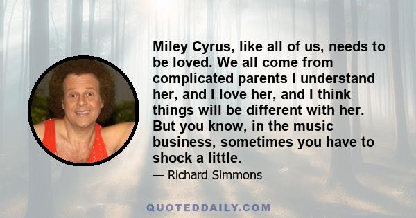 Miley Cyrus, like all of us, needs to be loved. We all come from complicated parents I understand her, and I love her, and I think things will be different with her. But you know, in the music business, sometimes you