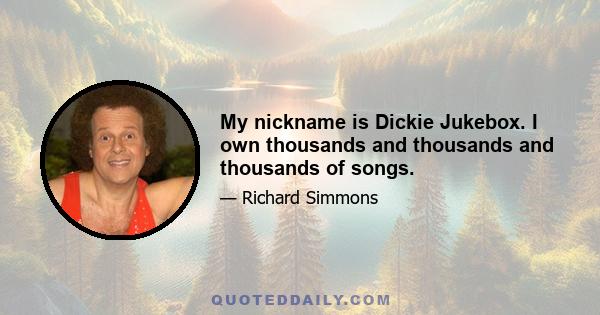 My nickname is Dickie Jukebox. I own thousands and thousands and thousands of songs.